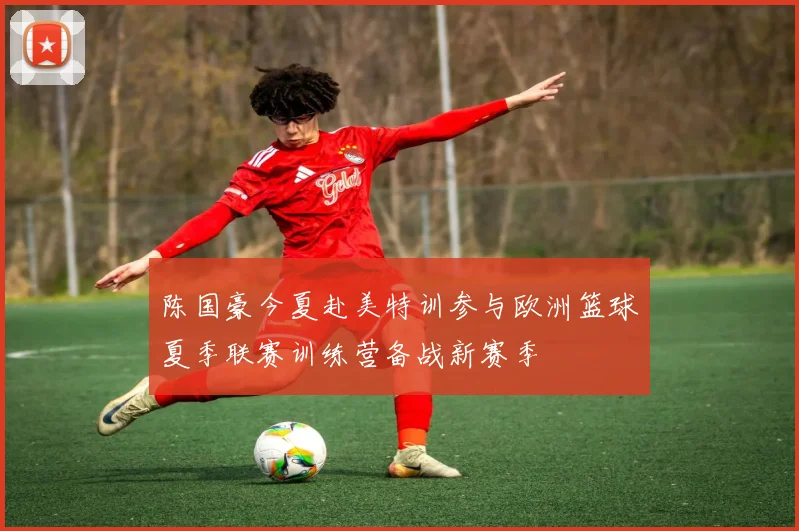 陈国豪今夏赴美特训参与欧洲篮球夏季联赛训练营备战新赛季