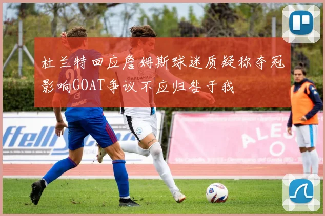 杜兰特回应詹姆斯球迷质疑称夺冠影响GOAT争议不应归咎于我