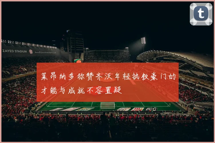 莱昂纳多称赞齐沃年轻执教豪门的才能与成就不容置疑
