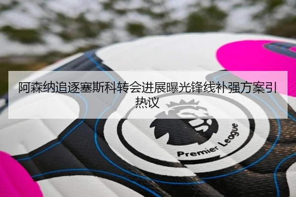 阿森纳追逐塞斯科转会进展曝光锋线补强方案引热议